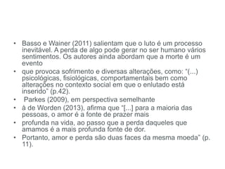 • Basso e Wainer (2011) salientam que o luto é um processo
inevitável. A perda de algo pode gerar no ser humano vários
sentimentos. Os autores ainda abordam que a morte é um
evento
• que provoca sofrimento e diversas alterações, como: “(...)
psicológicas, fisiológicas, comportamentais bem como
alterações no contexto social em que o enlutado está
inserido” (p.42).
• Parkes (2009), em perspectiva semelhante
• à de Worden (2013), afirma que “[...] para a maioria das
pessoas, o amor é a fonte de prazer mais
• profunda na vida, ao passo que a perda daqueles que
amamos é a mais profunda fonte de dor.
• Portanto, amor e perda são duas faces da mesma moeda” (p.
11).
 