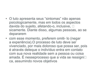 • O luto apresenta seus “sintomas” não apenas
psicologicamente, mas em todos os aspectos
davida do sujeito, afetando-o, inclusive,
sicamente. Diante disso, algumas pessoas, ao se
depararem
• com esse momento, preferem omiti- lo (negar
a experiência).O processo de luto deve ser
vivenciado, por mais doloroso que possa ser, pois
é através deleque o indivíduo entra em contato
com sua nova realidade sem a pessoa ou coisa
amada. É nesseprocesso que a vida se ressigni
ca, assumindo novos objetivos
 
