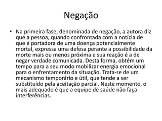 Negação
• Na primeira fase, denominada de negação, a autora diz
que a pessoa, quando confrontada com a notícia de
que é portadora de uma doença potencialmente
mortal, expressa uma defesa perante a possibilidade da
morte mais ou menos próxima e sua reação é a de
negar verdade comunicada. Desta forma, obtém um
tempo para a seu modo mobilizar energia emocional
para o enfrentamento da situação. Trata-se de um
mecanismo temporário e útil, que tende a ser
substituído pela aceitação parcial. Neste momento, o
mais adequado é que a equipe de saúde não faça
interferências.
 