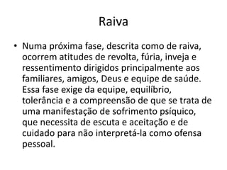 Raiva
• Numa próxima fase, descrita como de raiva,
ocorrem atitudes de revolta, fúria, inveja e
ressentimento dirigidos principalmente aos
familiares, amigos, Deus e equipe de saúde.
Essa fase exige da equipe, equilíbrio,
tolerância e a compreensão de que se trata de
uma manifestação de sofrimento psíquico,
que necessita de escuta e aceitação e de
cuidado para não interpretá-la como ofensa
pessoal.
 
