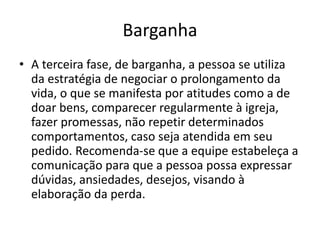 Barganha
• A terceira fase, de barganha, a pessoa se utiliza
da estratégia de negociar o prolongamento da
vida, o que se manifesta por atitudes como a de
doar bens, comparecer regularmente à igreja,
fazer promessas, não repetir determinados
comportamentos, caso seja atendida em seu
pedido. Recomenda-se que a equipe estabeleça a
comunicação para que a pessoa possa expressar
dúvidas, ansiedades, desejos, visando à
elaboração da perda.
 