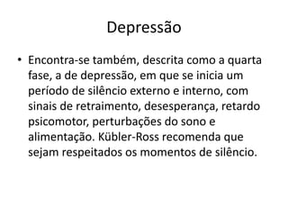Depressão
• Encontra-se também, descrita como a quarta
fase, a de depressão, em que se inicia um
período de silêncio externo e interno, com
sinais de retraimento, desesperança, retardo
psicomotor, perturbações do sono e
alimentação. Kübler-Ross recomenda que
sejam respeitados os momentos de silêncio.
 