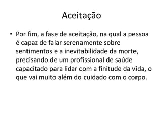 Aceitação
• Por fim, a fase de aceitação, na qual a pessoa
é capaz de falar serenamente sobre
sentimentos e a inevitabilidade da morte,
precisando de um profissional de saúde
capacitado para lidar com a finitude da vida, o
que vai muito além do cuidado com o corpo.
 