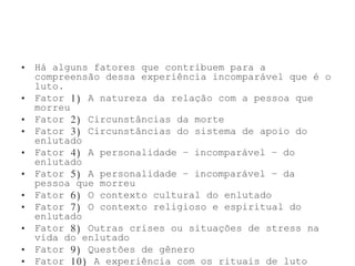 • Há alguns fatores que contribuem para a
compreensão dessa experiência incomparável que é o
luto.
• Fator 1) A natureza da relação com a pessoa que
morreu
• Fator 2) Circunstâncias da morte
• Fator 3) Circunstâncias do sistema de apoio do
enlutado
• Fator 4) A personalidade – incomparável – do
enlutado
• Fator 5) A personalidade – incomparável – da
pessoa que morreu
• Fator 6) O contexto cultural do enlutado
• Fator 7) O contexto religioso e espiritual do
enlutado
• Fator 8) Outras crises ou situações de stress na
vida do enlutado
• Fator 9) Questões de gênero
• Fator 10) A experiência com os rituais de luto
 