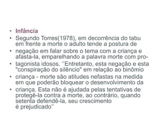 • Infância
• Segundo Torres(1978), em decorrência do tabu
em frente a morte o adulto tende a postura de
• negação em falar sobre o tema com a criança e
afasta-la, emparelhando a palavra morte com pro-
• tagonista idosos. ‘’Entretanto, esta negação e esta
"conspiração do silêncio" em relação ao binômio
• criança - morte são atitudes nefastas na medida
em que poderão bloquear o desenvolvimento da
• criança. Esta não é ajudada pelas tentativas de
protegê-la contra a morte, ao contrário, quando
setenta defendê-la, seu crescimento
é prejudicado’’
 