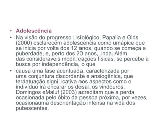 • Adolescência
• Na visão do progresso siológico, Papalia e Olds
(2000) esclarecem adolescência como umápice que
se inicia por volta dos 12 anos, quando se começa a
puberdade, e, perto dos 20 anos, nda. Além
das consideráveis modi cações físicas, se percebe a
busca por independência, o que
• causa uma fase acentuada, caracterizada por
uma conjuntura discordante e ansiogênica, que
teráatuação signi cativa nos aspectos como o
indivíduo irá encarar os desa os vindouros.
Domingos eMaluf (2003) acreditam que a perda
ocasionada pelo óbito da pessoa próxima, por vezes,
ocasionauma desorientação intensa na vida dos
pubescentes.
 