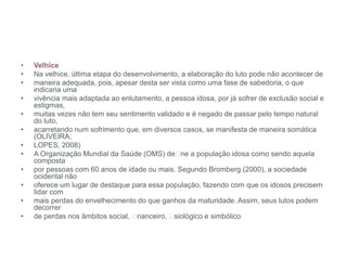 • Velhice
• Na velhice, última etapa do desenvolvimento, a elaboração do luto pode não acontecer de
• maneira adequada, pois, apesar desta ser vista como uma fase de sabedoria, o que
indicaria uma
• vivência mais adaptada ao enlutamento, a pessoa idosa, por já sofrer de exclusão social e
estigmas,
• muitas vezes não tem seu sentimento validado e é negado de passar pelo tempo natural
do luto,
• acarretando num sofrimento que, em diversos casos, se manifesta de maneira somática
(OLIVEIRA;
• LOPES, 2008)
• A Organização Mundial da Saúde (OMS) de ne a população idosa como sendo aquela
composta
• por pessoas com 60 anos de idade ou mais. Segundo Bromberg (2000), a sociedade
ocidental não
• oferece um lugar de destaque para essa população, fazendo com que os idosos precisem
lidar com
• mais perdas do envelhecimento do que ganhos da maturidade. Assim, seus lutos podem
decorrer
• de perdas nos âmbitos social, nanceiro, siológico e simbólico
 
