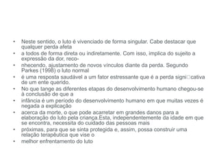 • Neste sentido, o luto é vivenciado de forma singular. Cabe destacar que
qualquer perda afeta
• a todos de forma direta ou indiretamente. Com isso, implica do sujeito a
expressão da dor, reco-
• nhecendo, ajustamento de novos vínculos diante da perda. Segundo
Parkes (1998) o luto normal
• é uma resposta saudável a um fator estressante que é a perda signi cativa
de um ente querido.
• No que tange as diferentes etapas do desenvolvimento humano chegou-se
à conclusão de que a
• infância é um período do desenvolvimento humano em que muitas vezes é
negada a explicação
• acerca da morte, o que pode acarretar em grandes danos para a
elaboração do luto pela criança.Esta, independentemente da idade em que
se encontra, necessita do cuidado das pessoas mais
• próximas, para que se sinta protegida e, assim, possa construir uma
relação terapêutica que vise o
• melhor enfrentamento do luto
 
