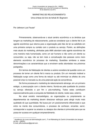 Centro Universitário de Jaraguá do Sul - UNERJ                        1
                   Curso de Administração com Linha de Formação em Marketing
                                     30 de Setembro de 2010.


                         MARKETING DE RELACIONAMENTO:
                       Uma síntese do livro de Itzhak M. Bogmann




Por Jeferson Luis Feuseri




       Primeiramente, observando-se o atual cenário econômico e os âmbitos que
tangem ao marketing de relacionamento, pode-se considerar que o cliente fiel é um
agente econômico que retorna para a organização pelo fato de ter se satisfeito em
uma primeira compra ou contato com o produto ou serviço. Porém, as definições
mais atuais do marketing, alinhadas pela AMA abordam este agente econômico de
uma maneira mais humanizada, como um ser humano e não como um cliente ou
consumidor, ou seja, não se tem mais a conceituação das pessoas como mero
elemento econômico do processo de marketing. Questões similares a essas
denominações e as características que a envolvem serão abordadas nos próximos
parágrafos.
       Em termos de fidelização de clientes a autora considera tal questão como um
processo de tornar um cliente fiel à marca ou produto. Em um mercado instável a
fidelização surge como uma forma de reduzir ou até minimizar os efeitos de uma
possível crise no mercado ou de uma potencial ação da concorrência.
       De forma processual o marketing de relacionamento abrange, em um primeiro
estágio, a preocupação com o cliente interno, fluindo-se pela qualidade do produto
ou serviço oferecido e por fim o pós-marketing. Todos estes contribuem
exponencialmente para a conquista da fidelidade do cliente, neste caso, externo.
       No atual cenário mercadológico, as organizações ou propriamente os
departamentos de marketing devem direcionar esforços para atingir muito mais
qualidade do que quantidade. Na busca por um posicionamento diferenciado e que
entre na mente dos consumidores, o processo de conhecer, encantar, servir,
corresponder e superar os anseios ou desejos dos clientes é primordial para que se
possa ter sucesso em qualquer empreendimento.


i
 Acadêmico do curso de Administração com L. F em Marketing do Centro Universitário de Jaraguá
do Sul – UNERJ.
E-mail: jeffe.luisfeuser@gmail.com.
 