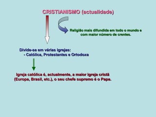 CRISTIANISMO (actualidade)
Religião mais difundida em todo o mundo e
com maior número de crentes.
Igreja católica é, actualmente, a maior igreja cristã
(Europa, Brasil, etc.), o seu chefe supremo é o Papa.
Divide-se em várias igrejas:
- Católica, Protestantes e Ortodoxa
 