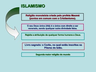 ISLAMISMO
Livro sagrado: o Corão, no qual estão inscritos os
Pilares do Islão.
O seu Deus único (Alá) é o único com direito a ser
venerado, sendo qualquer outra divindade falsa.
Religião monoteísta criada pelo profeta Maomé
(pontos em comum com o Cristianismo).
Rejeita a atribuição de qualquer forma humana a Deus.
Segunda maior religião do mundo
 
