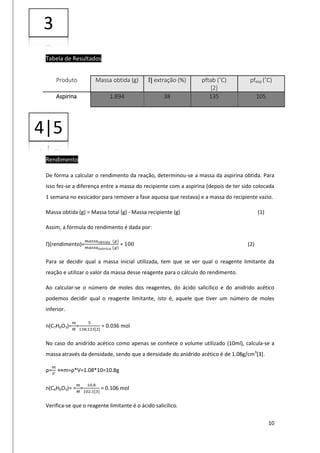 10
Tabela de Resultados
Rendimento
De forma a calcular o rendimento da reação, determinou-se a massa da aspirina obtida. Para
isso fez-se a diferença entre a massa do recipiente com a aspirina (depois de ter sido colocada
1 semana no exsicador para remover a fase aquosa que restava) e a massa do recipiente vazio.
Massa obtida (g) = Massa total (g) - Massa recipiente (g) (1)
Assim, a fórmula do rendimento é dada por:
Ƞ(rendimento)=
𝑚𝑎𝑠𝑠𝑎 𝑜𝑏𝑡𝑖𝑑𝑎 (𝑔)
𝑚𝑎𝑠𝑠𝑎 𝑡𝑒ó𝑟𝑖𝑐𝑎 (𝑔)
∗ 100 (2)
Para se decidir qual a massa inicial utilizada, tem que se ver qual o reagente limitante da
reação e utilizar o valor da massa desse reagente para o cálculo do rendimento.
Ao calcular-se o número de moles dos reagentes, do ácido salicílico e do anidrido acético
podemos decidir qual o reagente limitante, isto é, aquele que tiver um número de moles
inferior.
n(C7H6O3)=
𝑚
𝑀
=
5
138.123[2]
= 0.036 mol
No caso do anidrido acético como apenas se conhece o volume utilizado (10ml), calcula-se a
massa através da densidade, sendo que a densidade do anidrido acético é de 1.08g/cm3
[3].
ρ=
𝑚
𝑉
⇔m=ρ*V=1.08*10=10.8g
n(C4H6O3)= =
𝑚
𝑀
=
10.8
102.1[3]
= 0.106 mol
Verifica-se que o reagente limitante é o ácido salicílico.
Produto Massa obtida (g) Ƞ extração (%) pftab (˚C)
[2]
pfexp (˚C)
Aspirina 1.894 38 135 105
3
4|5
 