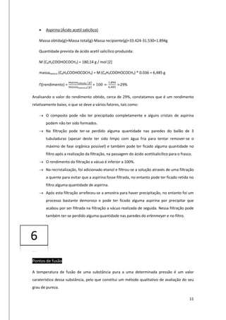 11
 Aspirina (Ácido acetil salicílico)
Massa obtida(g)=Massa total(g)-Massa recipiente(g)=33.424-31.530=1.894g
Quantidade prevista de ácido acetil salicílico produzida:
M (C6H4COOHOCOCH3) = 180,14 g / mol [2]
massateórica (C6H4COOHOCOCH3) = M (C6H4COOHOCOCH3) * 0.036 = 6,485 g
Ƞ(rendimento) =
𝑚𝑎𝑠𝑠𝑎 𝑜𝑏𝑡𝑖𝑑𝑎 (𝑔)
𝑚𝑎𝑠𝑠𝑎 𝑡𝑒ó𝑟𝑖𝑐𝑎(𝑔)
∗ 100 =
1,894
6,485
≃29%
Analisando o valor do rendimento obtido, cerca de 29%, constatamos que é um rendimento
relativamente baixo, o que se deve a vários fatores, tais como:
 O composto pode não ter precipitado completamente e alguns cristais de aspirina
podem não ter sido formados.
 Na filtração pode ter-se perdido alguma quantidade nas paredes do balão de 3
tubuladuras (apesar deste ter sido limpo com água fria para tentar remover-se o
máximo de fase orgânica possível) e também pode ter ficado alguma quantidade no
filtro após a realização da filtração, na passagem do ácido acetilsalicílico para o frasco.
 O rendimento da filtração a vácuo é inferior a 100%.
 Na recristalização, foi adicionado etanol e filtrou-se a solução através de uma filtração
a quente para evitar que a aspirina fosse filtrada, no entanto pode ter ficado retida no
filtro alguma quantidade de aspirina.
 Após esta filtração arrefeceu-se a amostra para haver precipitação, no entanto foi um
processo bastante demoroso e pode ter ficado alguma aspirina por precipitar que
acabou por ser filtrada na filtração a vácuo realizada de seguida. Nessa filtração pode
também ter-se perdido alguma quantidade nas paredes do erlenmeyer e no filtro.
Pontos de fusão
A temperatura de fusão de uma substância pura a uma determinada pressão é um valor
caraterístico dessa substância, pelo que constitui um método qualitativo de avaliação do seu
grau de pureza.
6
 