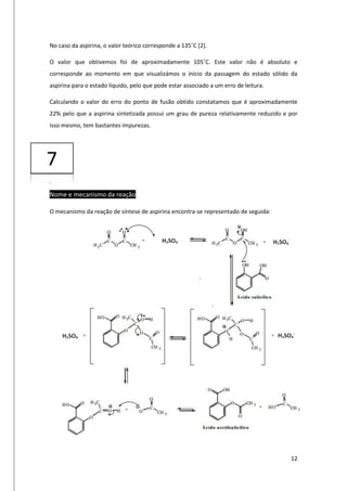 12
No caso da aspirina, o valor teórico corresponde a 135˚C [2].
O valor que obtivemos foi de aproximadamente 105˚C. Este valor não é absoluto e
corresponde ao momento em que visualizámos o início da passagem do estado sólido da
aspirina para o estado líquido, pelo que pode estar associado a um erro de leitura.
Calculando o valor do erro do ponto de fusão obtido constatamos que é aproximadamente
22% pelo que a aspirina sintetizada possui um grau de pureza relativamente reduzido e por
isso mesmo, tem bastantes impurezas.
Nome e mecanismo da reação
O mecanismo da reação de síntese de aspirina encontra-se representado de seguida:
H2SO4 H2SO4
-
H2SO4 H2SO4
-
7
 