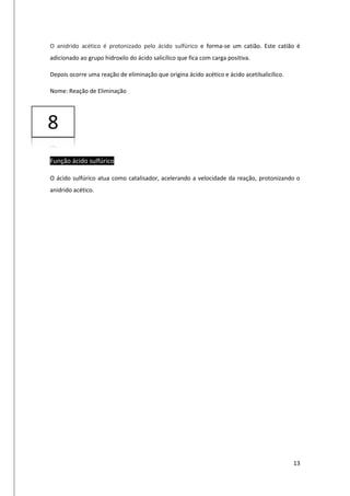 13
O anidrido acético é protonizado pelo ácido sulfúrico e forma-se um catião. Este catião é
adicionado ao grupo hidroxilo do ácido salicílico que fica com carga positiva.
Depois ocorre uma reação de eliminação que origina ácido acético e ácido acetilsalicílico.
Nome: Reação de Eliminação
Função ácido sulfúrico
O ácido sulfúrico atua como catalisador, acelerando a velocidade da reação, protonizando o
anidrido acético.
8
 