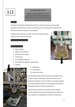 2
Objetivos
O objetivo central deste trabalho laboratorial foi a síntese de aspirina. Para além disto,
pretendia-se também que os alunos se familiarizassem com diversas técnicas laboratoriais:
filtração a vácuo; purificação por recristalização…
O objetivo final passou por se avaliar a pureza do composto obtido,
tendo por base o seu ponto de fusão.
Procedimento Experimental
Materiais Utilizados
1. Balança digital;
2. Balão de 3 tubuladuras;
3. Condensador de refluxo;
4. Termómetro;
5. Barra agitação magnética;
6. Placa elétrica de agitação e aquecimento;
7. Vaselina;
8. Mangueiras;
9. Fúnil plástico;
10. Suporte de cortiça.
Esta atividade experimental teve início com a pesagem de 5 g
de ácido salicílico, diretamente colocado no interior de um
balão de 3 tubuladuras. Para tal, utilizou-se uma balança digital
com uma precisão de 0,001 g e um fúnil plástico que facilitou a
colocação do ácido no interior do balão (Fig. I).
Posteriormente, adicionou-se na hotte 10 ml de anidrido
acético ao ácido que se encontrava depositado no balão. Feito
isto, procedeu-se à montagem dos restantes componentes:
Considerações Gerais
Aquando da enumeração dos materiais
utilizados em cada um dos passos, apenas
foram tidos em conta, os mais importantes.
1|2
I
II
 