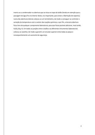 3
inseriu-se o condensador na abertura que se situa no topo do balão (tendo em atenção que a
passagem de água fria no interior deste, era importante, para evitar a libertação de vapores);
numa das aberturas laterais colocou-se um termómetro, de modo a conseguir-se controlar a
variação da temperatura com o evoluir das reações químicas; e por fim, a terceira abertura
ficou livre de qualquer componente laboratorial, para que fosse possível adicionar, mais tarde,
H2SO4 (Fig. II). Em todas as junções entre o balão e os diferentes intrumentos laboratoriais
colocou-se vaselina, de modo a garantir um encaixe superior entre todas as peças e
consequentemente um aumento da segurança.
 