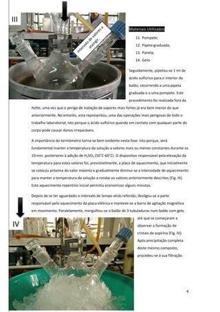 4
Materiais Utilizados
11. Pompete;
12. Pipeta graduada;
13. Panela;
14. Gelo.
Seguidamente, pipetou-se 1 ml de
ácido sulfúrico para o interior do
balão, recorrendo a uma pipeta
graduada e a uma pompete. Este
procedimento foi realizada fora da
hotte, uma vez que o perigo de inalação de vapores mais fortes já era bem menor do que
anteriormente. No entanto, esta representou, uma das operações mais perigosas de todo o
trabalho laboratorial, isto porque o ácido sulfúrico quando em contato com qualquer parte do
corpo pode causar danos irreparáveis.
A importância do termómetro torna-se bem evidente nesta fase. Isto porque, será
fundamental manter a temperatura da solução a valores mais ou menos constantes durante os
10 min. posteriores à adição de H2SO4 (50˚C-60˚C). O dispositivo responsável pela elevação da
temperatura para estes valores foi, previsivelmente, a placa de aquecimento, que inicialmente
se colocou próxima do valor máximo e gradualmente diminui-se a intensidade de aquecimento
para manter a temperatura da solução a rondar os valores anteriormente descritos (Fig. III).
Este aquecimento repentino inicial permitiu economizar alguns minutos.
Depois de se ter aguardado o intervalo de tempo atrás referido, desligou-se a parte
responsável pelo aquecimento da placa elétrica e manteve-se a barra de agitação magnética
em movimento. Paralelamente, mergulhou-se o balão de 3 tubuladuras num balde com gelo
até que se começaram a
observar a formação de
cristais de aspirina (Fig. IV).
Após precipitação completa
deste mesmo composto,
procedeu-se à sua filtração.
III
IV
 