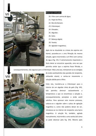 6
Materiais Utilizados
20. Filtro com camisa de água;
21. Papel de filtro;
22. Bico de Bunsen;
23. Erlenmeyer;
24. Elevador;
25. Alguidar;
26. Gelo;
27. Balança digital;
28. Vareta;
29. Agitador magnético;
Após ter-se dissolvido os cristais de aspirina em
etanol, procedeu-se a uma filtração da mesma
solução, agora recorrendo a um filtro com camisa
de água (Fig. VII). É extremamente importante o
facto deste se encontrar aquecido, uma vez que
permitiu evitar que a aspirina fosse filtrada, e
consequentemente, não seguisse para o Erlenmeyer. Mais uma vez, removeram-se os vestígios
de ácido acetilsalicílico das paredes do recipiente,
utilizando etanol, e verteu-se novamente a
solução obtida para o filtro.
Feito isto, transferiu-se o Erlenmeyer para o
interior de um alguidar cheio de gelo (Fig. VIII).
Isto permitiu diminuir razoavelmente a
temperatura a que se encontrava a solução e,
consequentemente, precipitar o ácido acetil
salicílico. Para apressar este mesmo processo,
colocou-se o alguidar sobre a placa de agitação
magnética e, como não poderia deixar de ser,
introduziu-se no interior do recipiente uma barra
magnética. A solução foi, também, agitada
manualmente, recorrendo a uma vareta (tal como
se pode observar pela Fig. VIII). Mesmo após
VII
VIII
 