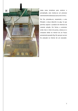 7
todas estas tentativas para acelerar a
precipitação, esta revelou-se um processo
extremamente demoroso (cerca de 15 min.).
Por fim, procedeu-se, novamente, a uma
filtração a vácuo (descrita na pág. 5) que
permitiu separar o produto de interesse da
restante solução. Por forma, a aumentar
ainda mais o níveis de pureza, colocou-se o
composto obido no interior de um frasco
previamente pesado (Fig. IX), que por sua vez
foi colocado no interior de um exsicador.
IX
 