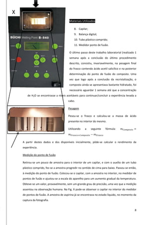 8
Materiais Utilizados
8. Capilar;
9. Balança digital;
10. Tubo plástico comprido;
11. Medidor ponto de fusão.
O último passo deste trabalho laboratorial (realizado 1
semana após a conclusão do último procedimento
descrito, consistiu, invariavelmente, na pesagem final
do frasco contendo ácido acetil salicílico e na posterior
determinação do ponto de fusão do composto. Uma
vez que logo após a conclusão da recristalização, o
composto ainda se apresentava bastante hidratado, foi
necessário aguardar 1 semana até que a concentração
de H2O se encontrasse a níveis aceitáveis para continuar/concluir a experiência levada a
cabo.
Pesagem
Pesou-se o frasco e calculou-se a massa de ácido
presente no interior do mesmo.
Utilizando a seguinte fórmula: 𝑚 𝐶𝑜𝑚𝑝𝑜𝑠𝑡𝑜 =
𝑚 𝐹𝑟𝑎𝑠𝑐𝑜+𝐶𝑜𝑚𝑝𝑜𝑠𝑡𝑜 − 𝑚 𝐹𝑟𝑎𝑠𝑐𝑜
A partir destes dados e dos disponíveis inicialmente, pôde-se calcular o rendimento da
experiência.
Medição do ponto de fusão
Retirou-se um pouco de amostra para o interior de um capilar, e com o auxílio de um tubo
plástico comprido, fez-se a amostra progredir no sentido de cima para baixo. Passou-se então,
à medição do ponto de fusão. Colocou-se o capilar, com a amostra no interior, no medidor de
pontos de fusão e ajustou-se a escala do aparelho para um aumento gradual da temperatura.
Obteve-se um valor, provavelmente, sem um grande grau de precisão, uma vez que a medição
assentou na observação humana. Na Fig. X pode-se observar o capilar no interior do medidor
de pontos de fusão. A amostra de aspirina já se encontrava no estado líquido, no momento da
captura da fotografia.
X
 