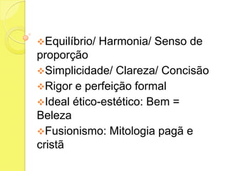 Equilíbrio/

Harmonia/ Senso de

proporção
Simplicidade/ Clareza/ Concisão
Rigor e perfeição formal
Ideal ético-estético: Bem =
Beleza
Fusionismo: Mitologia pagã e
cristã

 