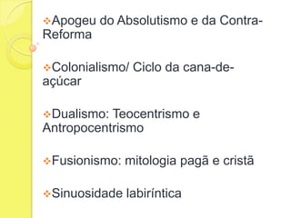 Apogeu

do Absolutismo e da Contra-

Reforma
Colonialismo/

Ciclo da cana-de-

açúcar
Dualismo:

Teocentrismo e
Antropocentrismo
Fusionismo:

mitologia pagã e cristã

Sinuosidade

labiríntica

 