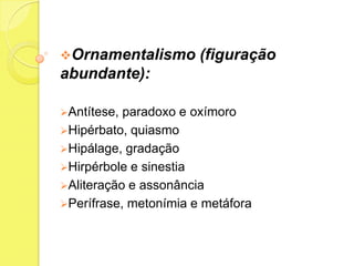 Ornamentalismo

(figuração

abundante):
Antítese,

paradoxo e oxímoro
Hipérbato, quiasmo
Hipálage, gradação
Hirpérbole e sinestia
Aliteração e assonância
Perífrase, metonímia e metáfora

 