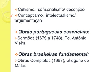 Cultismo:

sensorialismo/ descrição
Conceptismo: intelectualismo/
argumentação
Obras

portuguesas essenciais:

Sermões

(1679 a 1748), Pe. Antônio

Vieira
Obras
Obras

Matos

brasileiras fundamental:

Completas (1968), Gregório de

 
