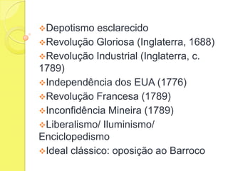 Depotismo

esclarecido
Revolução Gloriosa (Inglaterra, 1688)
Revolução Industrial (Inglaterra, c.
1789)
Independência dos EUA (1776)
Revolução Francesa (1789)
Inconfidência Mineira (1789)
Liberalismo/ Iluminismo/
Enciclopedismo
Ideal clássico: oposição ao Barroco

 