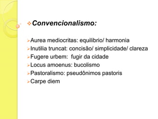 Convencionalismo:
Aurea

mediocritas: equilibrio/ harmonia
Inutilia truncat: concisão/ simplicidade/ clareza
Fugere urbem: fugir da cidade
Locus amoenus: bucolismo
Pastoralismo: pseudônimos pastoris
Carpe diem

 