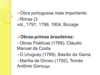 Obra

portuguesa mais importante:
Rimas (3
vol., 1791, 1799, 1804, Bocage
Obras-primas

brasileiras:
Obras Poéticas (1768), Cláudio
Manuel da Costa
O Uruguay (1769), Basílio da Gama
Marília de Dirceu (1792), Tomás
Antônio Gonzaga

 