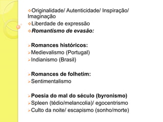 Originalidade/

Autenticidade/ Inspiração/

Imaginação
Liberdade de expressão
Romantismo de evasão:
Romances

históricos:
Medievalismo (Portugal)
Indianismo (Brasil)
Romances

de folhetim:
Sentimentalismo
Poesia

do mal do século (byronismo)
Spleen (tédio/melancolia)/ egocentrismo
Culto da noite/ escapismo (sonho/morte)

 