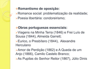 Romantismo

de oposição:
Romance social: problematização da realidade;
Poesia libertária: condoreirismo;
Obras

portuguesas essenciais:
Viagens na Minha Terra (1846) e Frei Luís de
Sousa (1844), Almeida Garrett;
Eurico, o Presbítero (1844), Alexandre
Herculano
Amor de Perdição (1862) e A Queda de um
Anjo (1866), Camilo Castelo Branco;
As Pupilas do Senhor Reitor (1867), Júlio Dinis

 