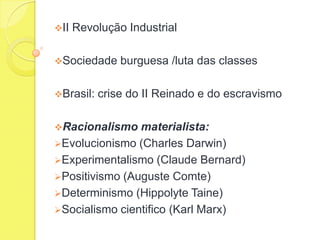 II

Revolução Industrial

Sociedade

Brasil:

burguesa /luta das classes

crise do II Reinado e do escravismo

Racionalismo

materialista:
Evolucionismo (Charles Darwin)
Experimentalismo (Claude Bernard)
Positivismo (Auguste Comte)
Determinismo (Hippolyte Taine)
Socialismo cientifico (Karl Marx)

 