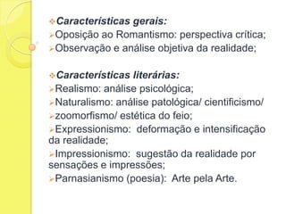 Características

gerais:
Oposição ao Romantismo: perspectiva crítica;
Observação e análise objetiva da realidade;
Características

literárias:
Realismo: análise psicológica;
Naturalismo: análise patológica/ cientificismo/
zoomorfismo/ estética do feio;
Expressionismo: deformação e intensificação
da realidade;
Impressionismo: sugestão da realidade por
sensações e impressões;
Parnasianismo (poesia): Arte pela Arte.

 