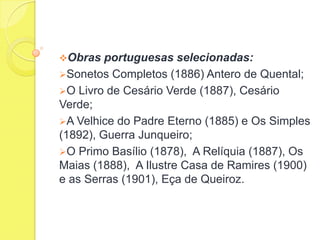 Obras

portuguesas selecionadas:
Sonetos Completos (1886) Antero de Quental;
O Livro de Cesário Verde (1887), Cesário
Verde;
A Velhice do Padre Eterno (1885) e Os Simples
(1892), Guerra Junqueiro;
O Primo Basílio (1878), A Relíquia (1887), Os
Maias (1888), A Ilustre Casa de Ramires (1900)
e as Serras (1901), Eça de Queiroz.

 