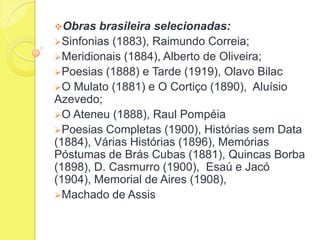 Obras

brasileira selecionadas:
Sinfonias (1883), Raimundo Correia;
Meridionais (1884), Alberto de Oliveira;
Poesias (1888) e Tarde (1919), Olavo Bilac
O Mulato (1881) e O Cortiço (1890), Aluísio
Azevedo;
O Ateneu (1888), Raul Pompéia
Poesias Completas (1900), Histórias sem Data
(1884), Várias Histórias (1896), Memórias
Póstumas de Brás Cubas (1881), Quincas Borba
(1898), D. Casmurro (1900), Esaú e Jacó
(1904), Memorial de Aires (1908),
Machado de Assis

 