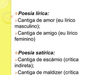 Poesia

lírica:
Cantiga de amor (eu lírico
masculino);
Cantiga de amigo (eu lírico
feminino)
Poesia

satírica:
Cantiga de escárnio (crítica
indireta);
Cantiga de maldizer (crítica

 