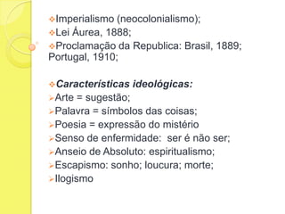 Imperialismo

(neocolonialismo);
Lei Áurea, 1888;
Proclamação da Republica: Brasil, 1889;
Portugal, 1910;
Características
Arte

ideológicas:

= sugestão;
Palavra = símbolos das coisas;
Poesia = expressão do mistério
Senso de enfermidade: ser é não ser;
Anseio de Absoluto: espiritualismo;
Escapismo: sonho; loucura; morte;
Ilogismo

 