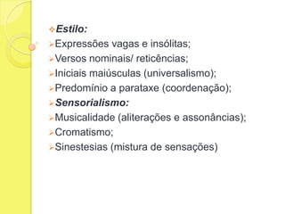 Estilo:

Expressões

vagas e insólitas;
Versos nominais/ reticências;
Iniciais maiúsculas (universalismo);
Predomínio a parataxe (coordenação);
Sensorialismo:
Musicalidade (aliterações e assonâncias);
Cromatismo;
Sinestesias (mistura de sensações)

 