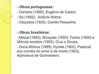 Obras

portuguesas:
Oaristos (1890), Eugênio de Castro;
Só (1892), Antônio Nobre;
Clepsidra (1920), Camilo Pessanha
Obras

brasileiras:
Missal (1893), Broquéis (1893), Faróis (1900) e
Últimos sonetos (1905), Cruz e Sousa;
Dona Mística (1899), Kyriale (1902), Pastoral
aos crentes do amor e da morte (1923),
Alphonsus de Guimaraens

 