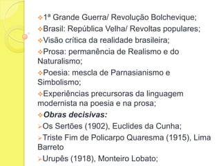 1ª

Grande Guerra/ Revolução Bolchevique;
Brasil: República Velha/ Revoltas populares;
Visão crítica da realidade brasileira;
Prosa: permanência de Realismo e do
Naturalismo;
Poesia: mescla de Parnasianismo e
Simbolismo;
Experiências precursoras da linguagem
modernista na poesia e na prosa;
Obras decisivas:
Os Sertões (1902), Euclides da Cunha;
Triste Fim de Policarpo Quaresma (1915), Lima
Barreto
Urupês (1918), Monteiro Lobato;

 