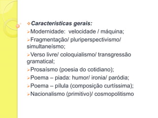 Características

gerais:
Modernidade: velocidade / máquina;
Fragmentação/ pluriperspectivismo/
simultaneísmo;
Verso livre/ coloquialismo/ transgressão
gramatical;
Prosaísmo (poesia do cotidiano);
Poema – piada: humor/ ironia/ paródia;
Poema – pílula (composição curtíssima);
Nacionalismo (primitivo)/ cosmopolitismo

 