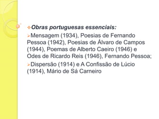 Obras

portuguesas essenciais:
Mensagem (1934), Poesias de Fernando
Pessoa (1942), Poesias de Álvaro de Campos
(1944), Poemas de Alberto Caeiro (1946) e
Odes de Ricardo Reis (1946), Fernando Pessoa;
Dispersão (1914) e A Confissão de Lúcio
(1914), Mário de Sá Carneiro

 