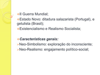 II

Guerra Mundial;
Estado Novo: ditadura salazarista (Portugal), e
getulista (Brasil);
Existencialismo e Realismo Socialista;
Características

gerais:
Neo-Simbolismo: exploração do inconsciente;
Neo-Realismo: engajamento político-social;

 