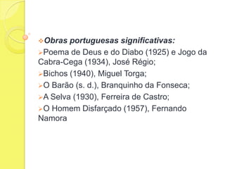 Obras

portuguesas significativas:
Poema de Deus e do Diabo (1925) e Jogo da
Cabra-Cega (1934), José Régio;
Bichos (1940), Miguel Torga;
O Barão (s. d.), Branquinho da Fonseca;
A Selva (1930), Ferreira de Castro;
O Homem Disfarçado (1957), Fernando
Namora

 