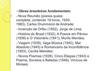 Obras

brasileiras fundamentais:
Nova Reunião (poesia quase
completa, contendo 19 livros, 19301983), Carlos Drummond de Andrade;
Invenção de Orfeu (1952), Jorge de Lima;
História do Brasil (1932), A Poesia em Pânico
(1938) e O Visionário (1941), Murilo Mendes;
Viagem (1939), Vaga Música (1942), Mar
Absoluto (1945) e Romanceiro da Inconfidência
(1953), Cecília Meireles;
Novos Poemas (1938), Cinco Elegias (1943) e
Poema, Sonetos e Baladas (1946), Vinícius de
Moraes;

 