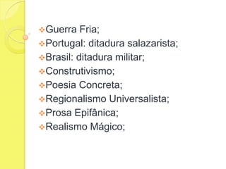 Guerra

Fria;
Portugal: ditadura salazarista;
Brasil: ditadura militar;
Construtivismo;
Poesia Concreta;
Regionalismo Universalista;
Prosa Epifânica;
Realismo Mágico;

 