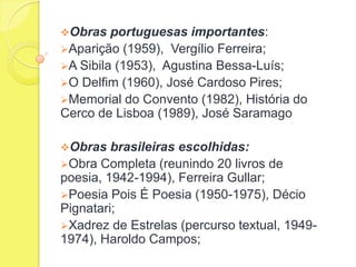 Obras

portuguesas importantes:
Aparição (1959), Vergílio Ferreira;
A Sibila (1953), Agustina Bessa-Luís;
O Delfim (1960), José Cardoso Pires;
Memorial do Convento (1982), História do
Cerco de Lisboa (1989), José Saramago
Obras

brasileiras escolhidas:
Obra Completa (reunindo 20 livros de
poesia, 1942-1994), Ferreira Gullar;
Poesia Pois É Poesia (1950-1975), Décio
Pignatari;
Xadrez de Estrelas (percurso textual, 19491974), Haroldo Campos;

 